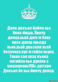 Дала декъал йойла хьо Нена-йиша, Йинчу денца,хьай даго м баха ирсе дахар хуьлда хьан,хьай доьзали хьай безачера вуо м гойла хьуна, Тахан сан хаза къона латийла хьо дуккха а шерашкахь!!!Ас даггара Декъал йо хьо йинчу денца.