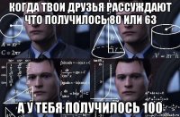 когда твои друзья рассуждают что получилось 80 или 63 а у тебя получилось 100