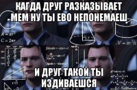 кагда друг разказывает мем ну ты ево непонемаеш и друг такой ты издиваешся