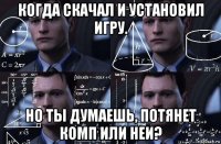 когда скачал и установил игру. но ты думаешь, потянет комп или неи?