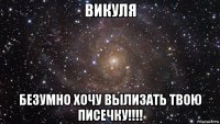 викуля безумно хочу вылизать твою писечку!!!!