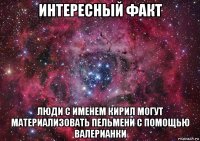 интересный факт люди с именем кирил могут материализовать пельмени с помощью валерианки