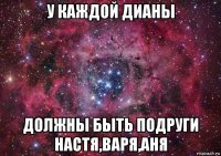 у каждой дианы должны быть подруги настя,варя,аня