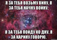 я за тебя возьму вину, я за тебя начну войну, я за тебя пойду ко дну, я за карину говорю.