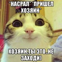 *насрал* *пришел хозяин* хозяин,ты это..не заходи)