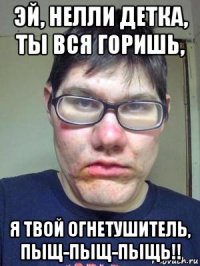 эй, нелли детка, ты вся горишь, я твой огнетушитель, пыщ-пыщ-пыщь!!