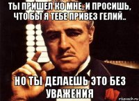 ты пришел ко мне, и просишь, что бы я тебе привез гелий.. но ты делаешь это без уважения