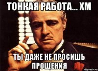 тонкая работа... хм ты даже не просишь прощения