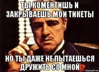 ты коментишь и закрываешь мои тикеты но ты даже не пытаешься дружить со мной