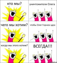 кто мы? уничтожители Олега чего мы хотим? чтобы Олег Горнев здох когда мы этого хотим? ВСЕГДА!!!