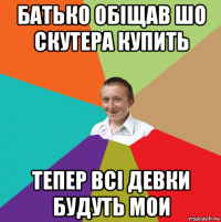 батько обіщав шо скутера купить тепер всі девки будуть мои