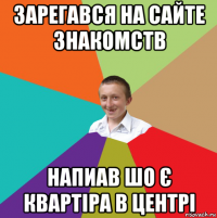 зарегався на сайте знакомств напиав шо є квартіра в центрі