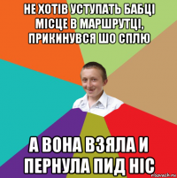 не хотів уступать бабці місце в маршрутці, прикинувся шо сплю а вона взяла и пернула пид ніс