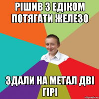 рішив з едіком потягати железо здали на метал дві гірі