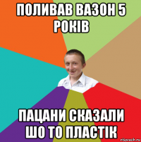 поливав вазон 5 років пацани сказали шо то пластік