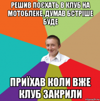 решив поєхать в клуб на мотоблеке, думав бстріше буде приїхав коли вже клуб закрили