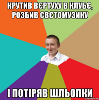 крутив вєртуху в клубє, розбив свєтомузику і потіряв шльопки