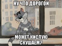 ну что дорогой может кислую скушаем?