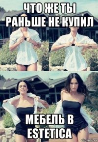 что же ты раньше не купил мебель в estetica