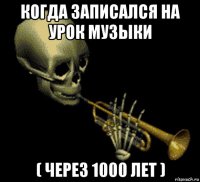 когда записался на урок музыки ( через 1000 лет )