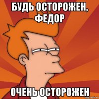 будь осторожен, федор очень осторожен