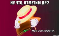 ну что, отметим др? 