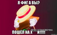 я фиг а вы? пошёл на х****й!!!!!