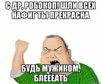 с др, робокоп! шли всех нафиг ты прекрасна будь мужиком, блеееать