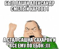 был пацан александр смелый карпов ! а стал сашка сахарок и все ему по ебок :)))