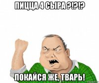 пицца 4 сыра ?!?!? покайся же, тварь!