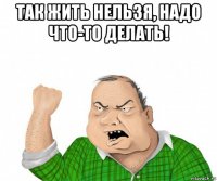 так жить нельзя, надо что-то делать! 