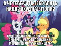 а че тебе? что тебе блять надо? охуел(а) чтоли? смотри какой чудный фон, а ты смотришь на эти лощадиные морды! ну че тут милейшего?