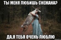 ты меня любишь снежана? да,я тебя очень люблю