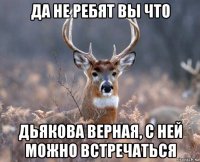 да не ребят вы что дьякова верная, с ней можно встречаться