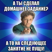 а ты сделал домашнее задание? а то на следующее занятие не пущу!