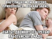 а не слишком ли я жестко прикололась... вон как завис.. ебать!! двойня!! это третью работу искать надо..