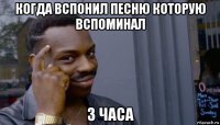 когда вспонил песню которую вспоминал 3 часа