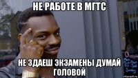 не работе в мгтс не здаеш экзамены думай головой