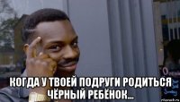  когда у твоей подруги родиться чёрный ребёнок...