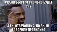 скажи быстро сколько будет 2+2 а ты отвечаешь 3, но вы не говорили правильно