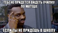 тебе не придётся видеть училку по матеше если ты не придёшь в школу