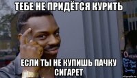 тебе не придётся курить если ты не купишь пачку сигарет