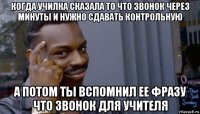 когда училка сказала то что звонок через минуты и нужно сдавать контрольную а потом ты вспомнил ее фразу что звонок для учителя