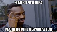 жалко что юра мало ко мне обращается