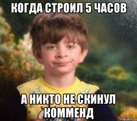 когда строил 5 часов а никто не скинул комменд