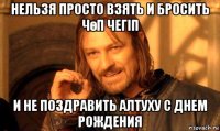 нельзя просто взять и бросить чөп чегіп и не поздравить алтуху с днем рождения