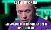 хотел пук и на как -стало мне пофиг на всё и продолжал