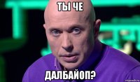 ты че далбайоп?