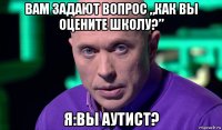 вам задают вопрос „как вы оцените школу?” я:вы аутист?