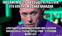 на самом деле я вообще не лысый, это вполне модная канадка благодаря компании роснано мне сделали нановолосы, сказав перед этим -"стронций может все"